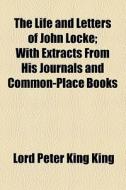 The Life And Letters Of John Locke; With Extracts From His Journals And Common-place Books di John Locke, Lord Peter King King edito da General Books Llc