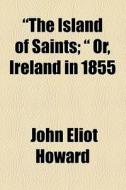 "the Island Of Saints; " Or, Ireland In 1855 di John Eliot Howard edito da General Books Llc