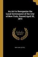 An ACT to Reorganize the Local Government of the City of New York, Passed April 30, 1873 di New York (State) edito da WENTWORTH PR