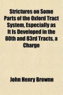 Strictures On Some Parts Of The Oxford Tract System, Especially As It Is Developed In The 80th And 83rd Tracts, A Charge di John Henry Browne edito da General Books Llc
