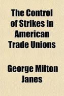 The Control Of Strikes In American Trade Unions di George Milton Janes edito da General Books Llc