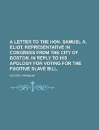 A Letter To The Hon. Samuel A. Eliot, Representative In Congress From The City Of Boston, In Reply To His Apology For Voting For The Fugitive di Franklin Dexter edito da General Books Llc