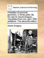 A Treatise Of Practical Geometry. In Three Parts. By The Late Dr David Gregory, ... Translated From The Latin. With Additions. The Eleventh Edition. di David Gregory edito da Gale Ecco, Print Editions
