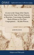 A Letter To The Clergy Of The Church, Known By The Name Of Unitas Fratrum, Or Moravians, Concerning A Remarkable Book Of Hymns Us'd In Their Congregat di John Watson edito da Gale Ecco, Print Editions