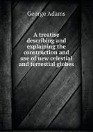 A Treatise Describing And Explaining The Construction And Use Of New Celestial And Terrestial Globes di George Adams edito da Book On Demand Ltd.