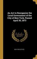 An ACT to Reorganize the Local Government of the City of New York, Passed April 30, 1873 di New York (State) edito da WENTWORTH PR