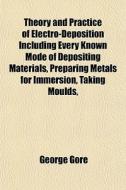 Theory And Practice Of Electro-deposition Including Every Known Mode Of Depositing Materials, Preparing Metals For Immersion, Taking Moulds, di George Gore edito da General Books Llc