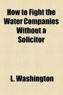 How To Fight The Water Companies Without A Solicitor di L. Washington edito da General Books Llc