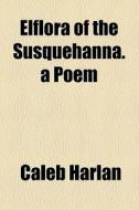Elflora Of The Susquehanna. A Poem di Caleb Harlan edito da General Books Llc