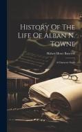 History Of The Life Of Alban N. Towne: A Character Study di Hubert Howe Bancroft edito da LEGARE STREET PR