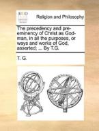 The Precedency And Pre-eminency Of Christ As God-man, In All The Purposes, Or Ways And Works Of God, Asserted; ... By T.g. di T. G. edito da Gale Ecco, Print Editions