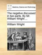 The Negative Discussed In Two Parts. By Mr. William Wright di William Wright edito da Gale Ecco, Print Editions