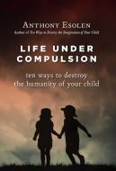 Life Under Compulsion: Ten Ways to Destroy the Humanity of Your Child di Anthony Esolen edito da INTERCOLLEGIATE STUDIES INST