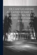 De L'anglicanisme Au Catholicisme Ou Histoire De Ma Vie Et De Mes Croyances Religieuses... di John Henry Newman edito da LEGARE STREET PR