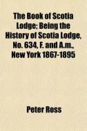 The Book Of Scotia Lodge; Being The History Of Scotia Lodge, No. 634, F. And A.m., New York 1867-1895 di Peter Ross edito da General Books Llc