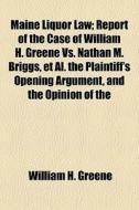 Maine Liquor Law; Report Of The Case Of William H. Greene Vs. Nathan M. Briggs, Et Al. The Plaintiff's Opening Argument, And The Opinion Of The di William H. Greene edito da General Books Llc