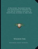 A Discourse, Delivered Before the Legislature of Vermont, on the Day of General Election, at Montpelier, October 12, 1826 (1826) di Wilbur Fisk edito da Kessinger Publishing