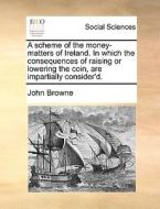A Scheme Of The Money-matters Of Ireland. In Which The Consequences Of Raising Or Lowering The Coin, Are Impartially Consider'd di John Browne edito da Gale Ecco, Print Editions