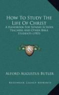 How to Study the Life of Christ: A Handbook for Sunday-School Teachers and Other Bible Students (1903) di Alford Augustus Butler edito da Kessinger Publishing