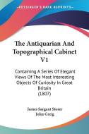 The Antiquarian And Topographical Cabinet V1: Containing A Series Of Elegant Views Of The Most Interesting Objects Of Curiosity In Great Britain (1807 di James Sargant Storer, John Greig edito da Kessinger Publishing, Llc