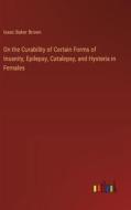 On the Curability of Certain Forms of Insanity, Epilepsy, Catalepsy, and Hysteria in Females di Isaac Baker Brown edito da Outlook Verlag