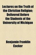 Lectures On The Truth Of The Christian Religion; Delivered Before The Students Of The University Of Michigan di Benjamin Franklin Cocker edito da General Books Llc