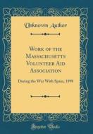 Work of the Massachusetts Volunteer Aid Association: During the War with Spain, 1898 (Classic Reprint) di Unknown Author edito da Forgotten Books