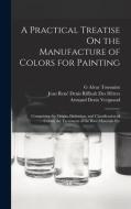 A Practical Treatise On the Manufacture of Colors for Painting: Comprising the Origin, Definition, and Classification of Colors; the Treatment of the di Jean René Denis Riffault Des Hêtres, Armand Denis Vergnaud, G. Alvar Toussaint edito da LEGARE STREET PR