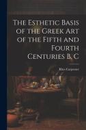 The Esthetic Basis of the Greek art of the Fifth and Fourth Centuries B. C di Rhys Carpenter edito da LEGARE STREET PR