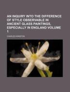 An Inquiry Into the Difference of Style Observable in Ancient Glass Paintings, Especially in England Volume 1 di Charles Winston edito da Rarebooksclub.com