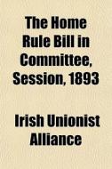 The Home Rule Bill In Committee, Session di Irish Unionist Alliance edito da General Books