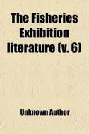 The Fisheries Exhibition Literature (volume 6) di Unknown Author, London International Exhibition edito da General Books Llc