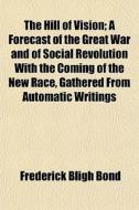 The Hill Of Vision; A Forecast Of The Great War And Of Social Revolution With The Coming Of The New Race, Gathered From Automatic Writings di Frederick Bligh Bond edito da General Books Llc