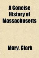 A Concise History Of Massachusetts di Mary. Clark edito da General Books