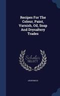 Recipes For The Colour, Paint, Varnish, Oil, Soap And Drysaltery Trades di Anonymous edito da Sagwan Press