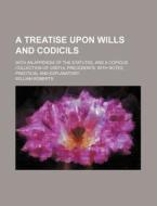 A   Treatise Upon Wills and Codicils; With an Appendix of the Statutes, and a Copious Collection of Useful Precedents, with Notes, Practical and Expla di William Roberts edito da Rarebooksclub.com