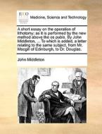 A Short Essay On The Operation Of Lithotomy di John Middleton edito da Gale Ecco, Print Editions