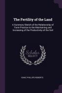 The Fertility of the Land: A Summary Sketch of the Relationship of Farm-Practice to the Maintaining and Increasing of th di Isaac Phillips Roberts edito da CHIZINE PUBN