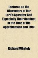 Lectures On The Characters Of Our Lord's Apostles; And Especially Their Conduct At The Time Of His Apprehension And Trial di Richard Whately edito da General Books Llc