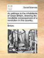 An Address To The Inhabitants Of Great Britain, Shewing The Inevitable Consequences Of A Revolution In This Country. di Briton edito da Gale Ecco, Print Editions
