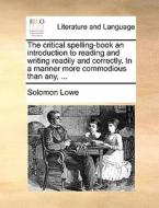 The Critical Spelling-book An Introduction To Reading And Writing Readily And Correctly. In A Manner More Commodious Than Any, di Solomon Lowe edito da Gale Ecco, Print Editions