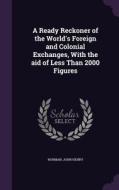 A Ready Reckoner Of The World's Foreign And Colonial Exchanges, With The Aid Of Less Than 2000 Figures di John Henry Norman edito da Palala Press