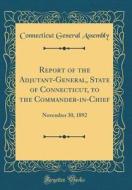 Report of the Adjutant-General, State of Connecticut, to the Commander-In-Chief: November 30, 1892 (Classic Reprint) di Connecticut General Assembly edito da Forgotten Books