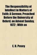 The Responsibility Of Intellect In Matters Of Faith; A Sermon, Preached Before The University Of Oxford, On Advent Sunday, 1872 ; With An di Edward Bouverie Pusey edito da General Books Llc