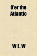 O'er The Atlantic di W. E. W edito da General Books