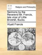 Sermons By The Reverend Mr. Francis, Late Vicar Of Little Brickhill, Bucks. di Wyatt Francis edito da Gale Ecco, Print Editions