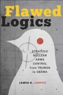 Flawed Logics - Strategic Nuclear Arms Control from Truman to Obama di James H. Lebovic edito da Johns Hopkins University Press