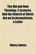 The Old And New Theology, 2 Lectures; And The Church Of Christ Not An Ecclesiasticism, A Letter di Henry James edito da General Books Llc