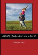 A Healthy Body...and How to Get It! di Shannon Clark edito da Createspace