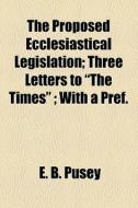 The Proposed Ecclesiastical Legislation; Three Letters To "the Times" ; With A Pref. di Edward Bouverie Pusey edito da General Books Llc